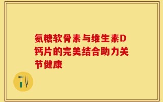 氨糖软骨素与维生素D钙片的完美结合助力关节健康