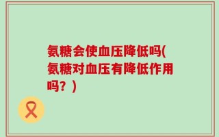 氨糖会使血压降低吗(氨糖对血压有降低作用吗？)