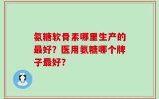 氨糖软骨素哪里生产的最好？医用氨糖哪个牌子最好？