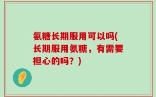 氨糖长期服用可以吗(长期服用氨糖，有需要担心的吗？)