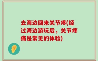 去海边回来关节疼(经过海边游玩后，关节疼痛是常见的体验)