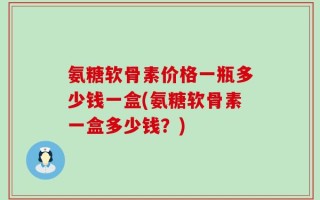 氨糖软骨素价格一瓶多少钱一盒(氨糖软骨素一盒多少钱？)
