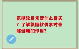 氨糖软骨素管什么骨夭？了解氨糖软骨素对骨骼健康的作用？