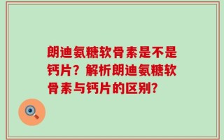 朗迪氨糖软骨素是不是钙片？解析朗迪氨糖软骨素与钙片的区别？