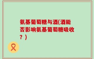 氨基葡萄糖与酒(酒能否影响氨基葡萄糖吸收？)