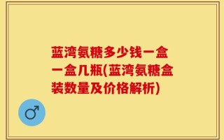 蓝湾氨糖多少钱一盒 一盒几瓶(蓝湾氨糖盒装数量及价格解析)