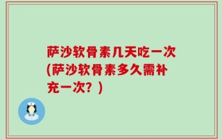 萨沙软骨素几天吃一次(萨沙软骨素多久需补充一次？)