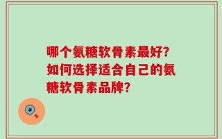 哪个氨糖软骨素最好？如何选择适合自己的氨糖软骨素品牌？