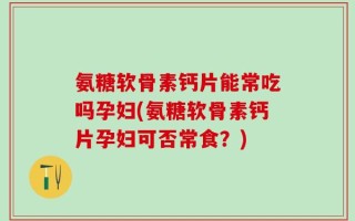 氨糖软骨素钙片能常吃吗孕妇(氨糖软骨素钙片孕妇可否常食？)