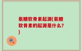 氨糖软骨素起源(氨糖软骨素的起源是什么？)