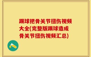 踢球把骨关节扭伤视频大全(完整版踢球造成骨关节扭伤视频汇总)