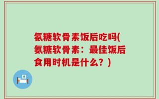 氨糖软骨素饭后吃吗(氨糖软骨素：最佳饭后食用时机是什么？)