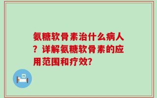 氨糖软骨素治什么病人？详解氨糖软骨素的应用范围和疗效？