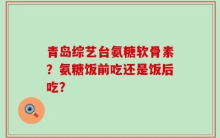 青岛综艺台氨糖软骨素？氨糖饭前吃还是饭后吃？