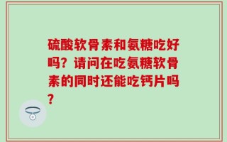 硫酸软骨素和氨糖吃好吗？请问在吃氨糖软骨素的同时还能吃钙片吗？