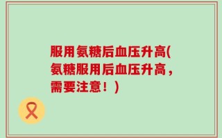 服用氨糖后血压升高(氨糖服用后血压升高，需要注意！)