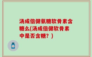 汤成倍健氨糖软骨素含糖么(汤成倍健软骨素中是否含糖？)