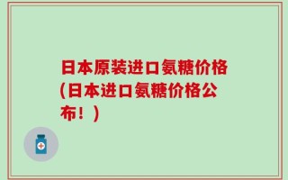 日本原装进口氨糖价格(日本进口氨糖价格公布！)
