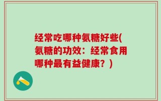 经常吃哪种氨糖好些(氨糖的功效：经常食用哪种最有益健康？)