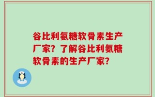 谷比利氨糖软骨素生产厂家？了解谷比利氨糖软骨素的生产厂家？