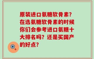 原装进口氨糖软骨素？在选氨糖软骨素的时候你们会参考进口氨糖十大排名吗？还是买国产的好点？