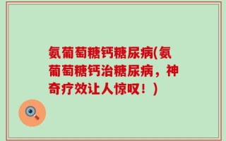 氨葡萄糖钙糖尿病(氨葡萄糖钙治糖尿病，神奇疗效让人惊叹！)