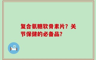 复合氨糖软骨素片？关节保健的必备品？