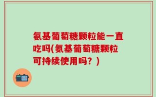 氨基葡萄糖颗粒能一直吃吗(氨基葡萄糖颗粒可持续使用吗？)