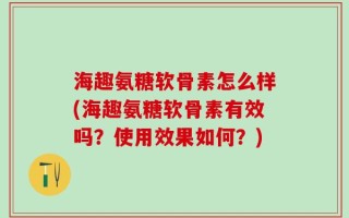 海趣氨糖软骨素怎么样(海趣氨糖软骨素有效吗？使用效果如何？)