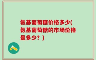 氨基葡萄糖价格多少(氨基葡萄糖的市场价格是多少？)