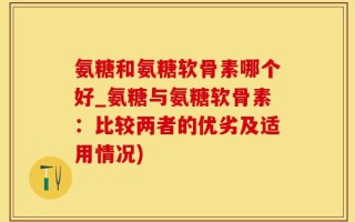 氨糖和氨糖软骨素哪个好_氨糖与氨糖软骨素：比较两者的优劣及适用情况)