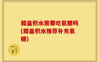膝盖积水需要吃氨糖吗(膝盖积水推荐补充氨糖)