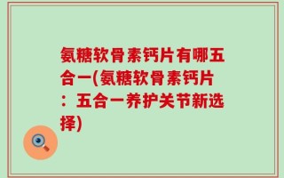 氨糖软骨素钙片有哪五合一(氨糖软骨素钙片：五合一养护关节新选择)