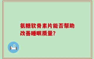 氨糖软骨素片能否帮助改善睡眠质量？