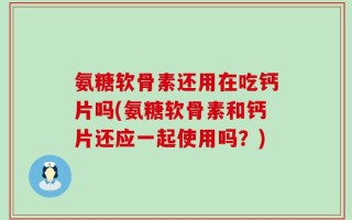 氨糖软骨素还用在吃钙片吗(氨糖软骨素和钙片还应一起使用吗？)