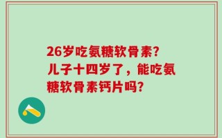 26岁吃氨糖软骨素？儿子十四岁了，能吃氨糖软骨素钙片吗？