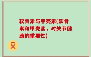 软骨素与甲壳素(软骨素和甲壳素，对关节健康的重要性)