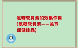 氨糖软骨素的效果作用(氨糖软骨素——关节保健佳品)