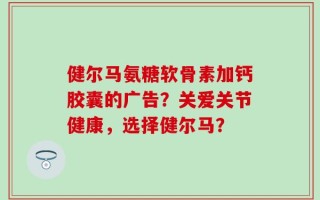健尔马氨糖软骨素加钙胶囊的广告？关爱关节健康，选择健尔马？