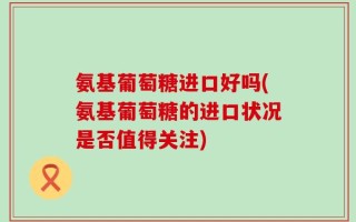 氨基葡萄糖进口好吗(氨基葡萄糖的进口状况是否值得关注)