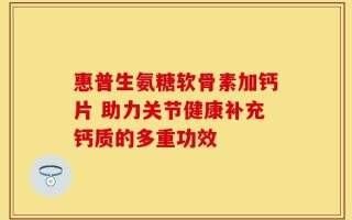 惠普生氨糖软骨素加钙片 助力关节健康补充钙质的多重功效