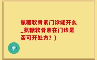 氨糖软骨素门诊能开么_氨糖软骨素在门诊是否可开处方？)