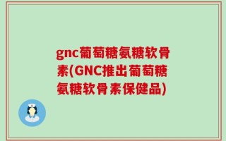 gnc葡萄糖氨糖软骨素(GNC推出葡萄糖氨糖软骨素保健品)