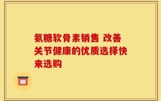 氨糖软骨素销售 改善关节健康的优质选择快来选购