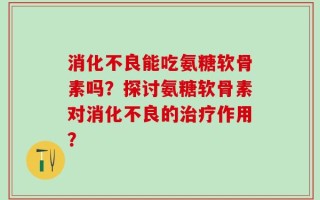 消化不良能吃氨糖软骨素吗？探讨氨糖软骨素对消化不良的治疗作用？