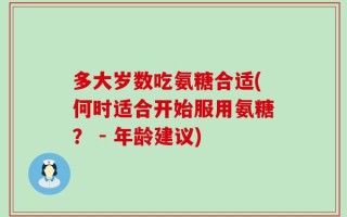 多大岁数吃氨糖合适(何时适合开始服用氨糖？ - 年龄建议)