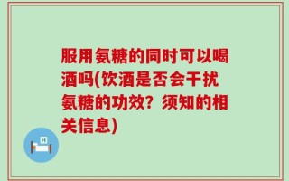 服用氨糖的同时可以喝酒吗(饮酒是否会干扰氨糖的功效？须知的相关信息)
