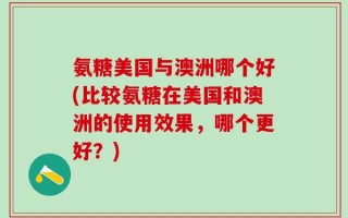 氨糖美国与澳洲哪个好(比较氨糖在美国和澳洲的使用效果，哪个更好？)