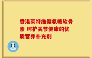 香港莱特维健氨糖软骨素 呵护关节健康的优质营养补充剂