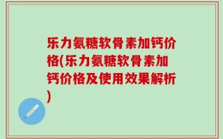 乐力氨糖软骨素加钙价格(乐力氨糖软骨素加钙价格及使用效果解析)